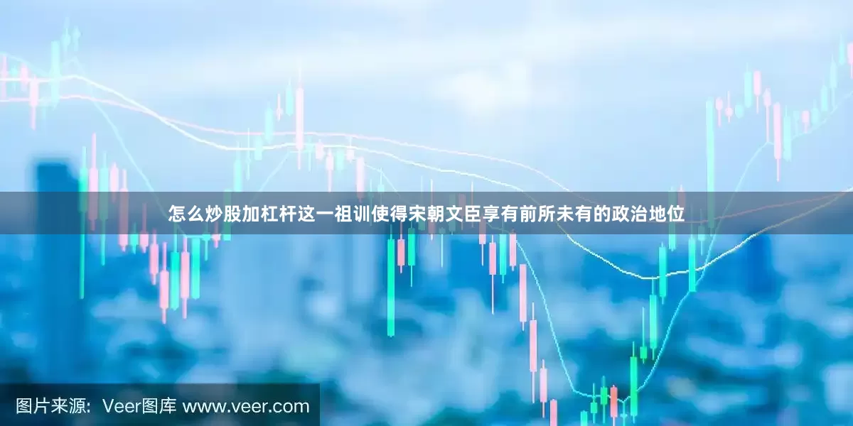 怎么炒股加杠杆这一祖训使得宋朝文臣享有前所未有的政治地位